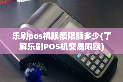 乐刷pos机限额限额多少(了解乐刷POS机交易限额)