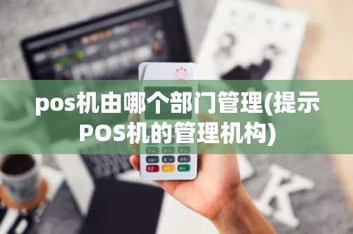 pos机由哪个部门管理(提示POS机的管理机构)