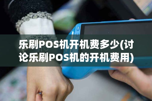 乐刷POS机开机费多少(讨论乐刷POS机的开机费用)