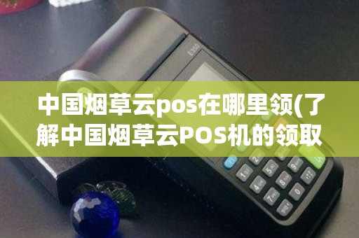 中国烟草云pos在哪里领(了解中国烟草云POS机的领取方式)