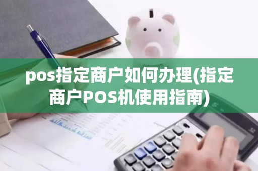 pos指定商户如何办理(指定商户POS机使用指南)